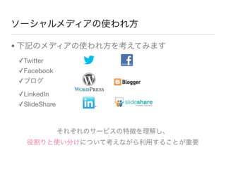 ソーシャルメディアの使われ方
• 下記のメディアの使われ方を考えてみます
✓Twitter
✓Facebook
✓ブログ
✓LinkedIn
✓SlideShare
それぞれのサービスの特徴を理解し、
役割りと使い分けについて考えながら利用することが重要
 