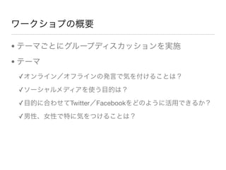 ワークショプの概要
• テーマごとにグループディスカッションを実施
• テーマ
✓オンライン／オフラインの発言で気を付けることは？
✓ソーシャルメディアを使う目的は？
✓目的に合わせてTwitter／Facebookをどのように活用できるか？
✓男性、女性で特に気をつけることは？
 