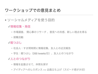 ワークショップでの意見まとめ
• ソーシャルメディアを使う目的
✓情報収集・発信
• 市場調査、 関心事のリサーチ 、意見への共感、新しい視点を得る
• 就職活動
✓暇つぶし
• 社会人：すき間時間に情報収集、友人との近況報告
• 学生：暇つぶし（200 tweets/日）、友人とのつながり
✓人とのつながり
• 情報を拡散させて、仲間を探す
• アイディアへのレスポンス => 企画立ち上げ（スピード感が大切）
 