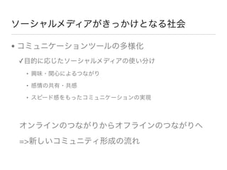 ソーシャルメディアがきっかけとなる社会
• コミュニケーションツールの多様化
✓目的に応じたソーシャルメディアの使い分け
• 興味・関心によるつながり
• 感情の共有・共感
• スピード感をもったコミュニケーションの実現
オンラインのつながりからオフラインのつながりへ
=>新しいコミュニティ形成の流れ
 