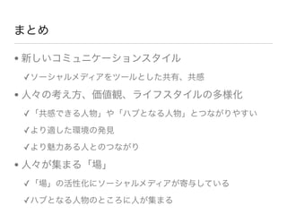 まとめ
• 新しいコミュニケーションスタイル
✓ソーシャルメディアをツールとした共有、共感
• 人々の考え方、価値観、ライフスタイルの多様化
✓「共感できる人物」や「ハブとなる人物」とつながりやすい
✓より適した環境の発見
✓より魅力ある人とのつながり
• 人々が集まる「場」
✓「場」の活性化にソーシャルメディアが寄与している
✓ハブとなる人物のところに人が集まる
 