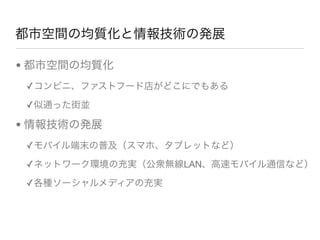 都市空間の均質化と情報技術の発展
• 都市空間の均質化
✓コンビニ、ファストフード店がどこにでもある
✓似通った街並      
• 情報技術の発展
✓モバイル端末の普及（スマホ、タブレットなど）
✓ネットワーク環境の充実（公衆無線LAN、高速モバイル通信など）
✓各種ソーシャルメディアの充実                
 