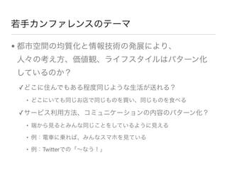 若手カンファレンスのテーマ
• 都市空間の均質化と情報技術の発展により、   
人々の考え方、価値観、ライフスタイルはパターン化 
しているのか？
✓どこに住んでもある程度同じような生活が送れる？
• どこにいても同じお店で同じものを買い、同じものを食べる
✓サービス利用方法、コミュニケーションの内容のパターン化？
• 端から見るとみんな同じことをしているように見える
• 例：電車に乗れば、みんなスマホを見ている
• 例：Twitterでの「∼なう！」
 