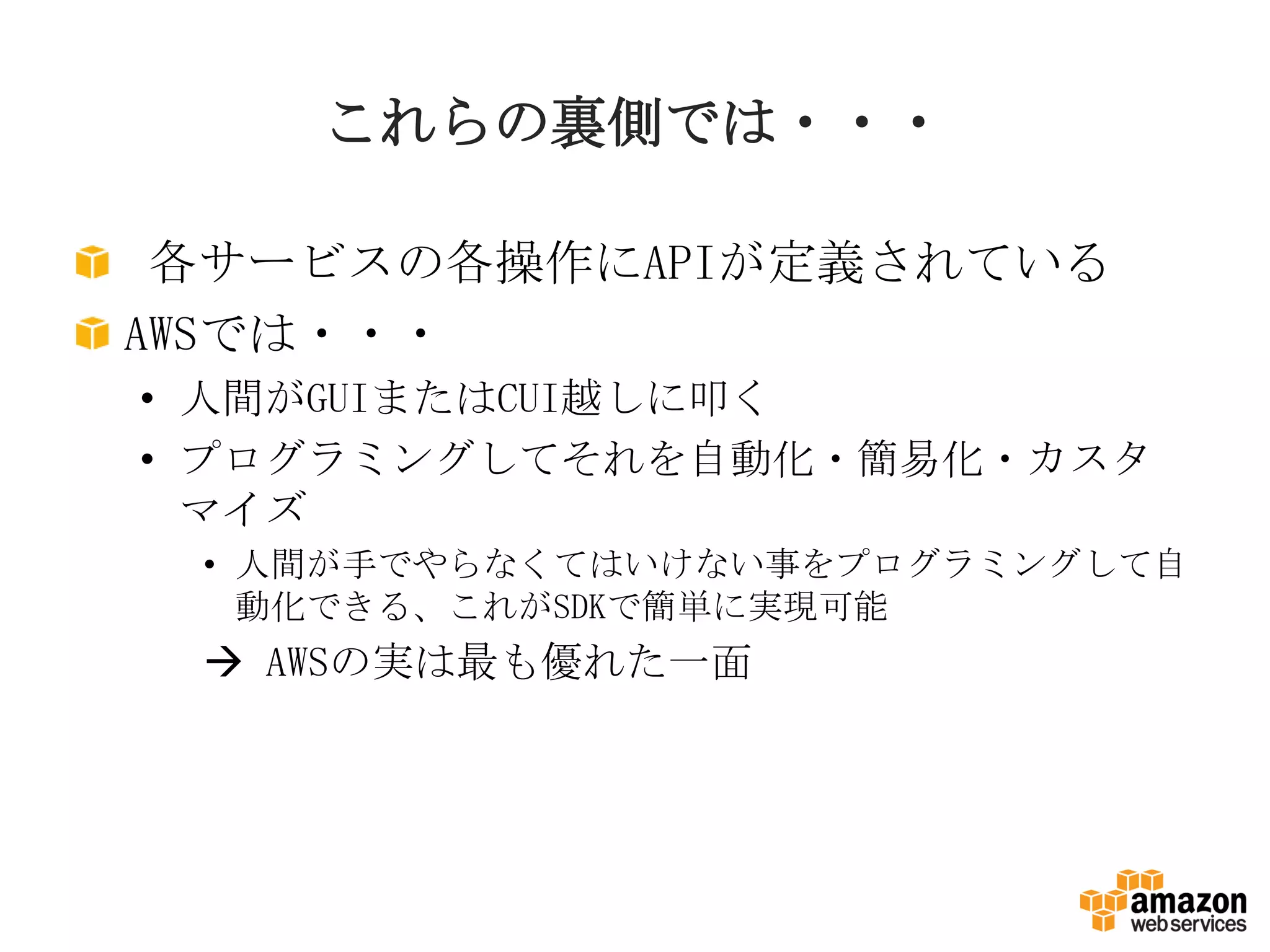 これらの裏側では・・・
各サービスの各操作にAPIが定義されている
AWSでは・・・
• 人間がGUIまたはCUI越しに叩く
• プログラミングしてそれを自動化・簡易化・カスタ
マイズ
• 人間が手でやらなくてはいけない事をプログラミングして自
動化できる、これがSDKで簡単に実現可能
 AWSの実は最も優れた一面
 