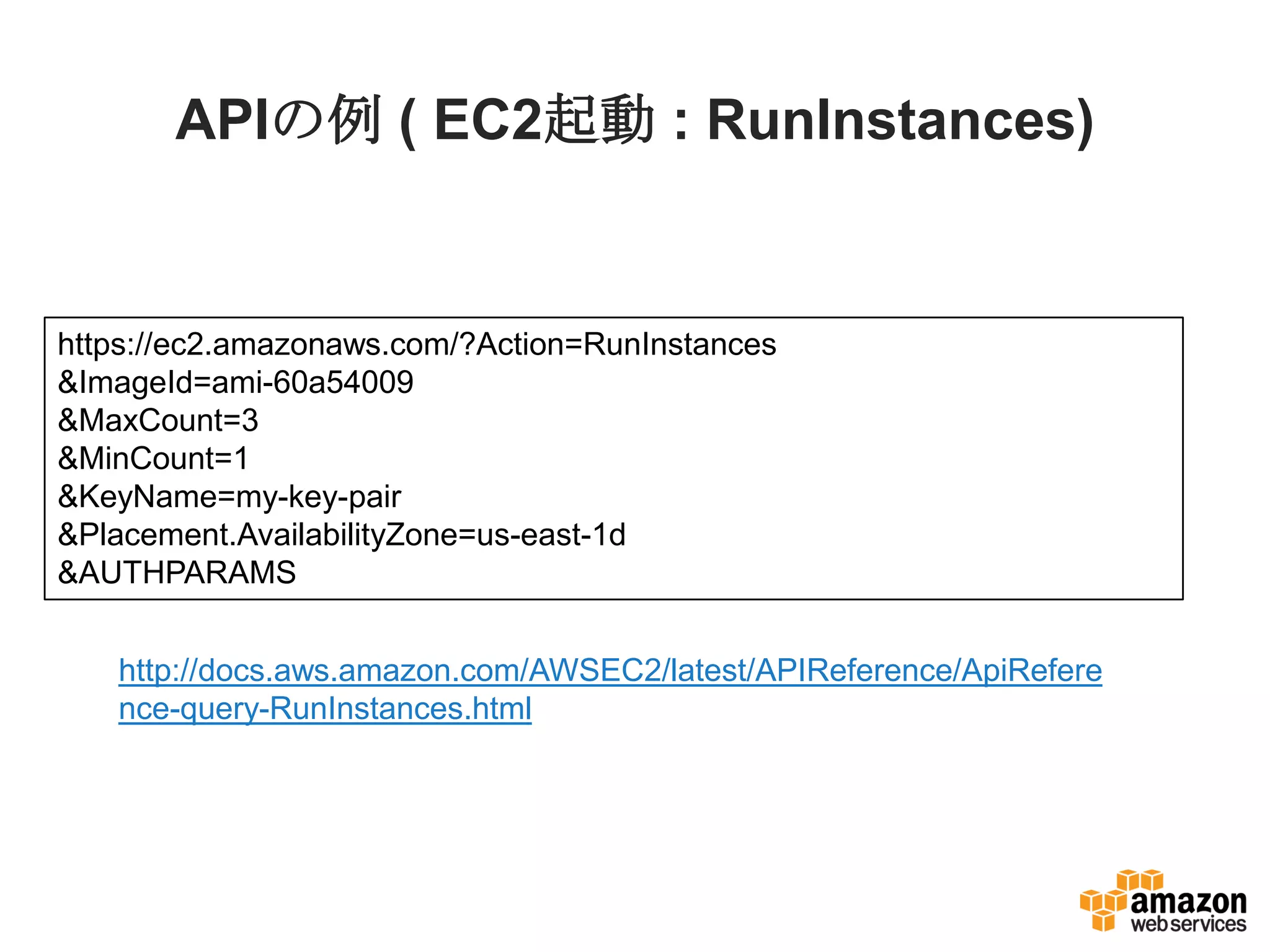 APIの例 ( EC2起動 : RunInstances)
http://docs.aws.amazon.com/AWSEC2/latest/APIReference/ApiRefere
nce-query-RunInstances.html
https://ec2.amazonaws.com/?Action=RunInstances
&ImageId=ami-60a54009
&MaxCount=3
&MinCount=1
&KeyName=my-key-pair
&Placement.AvailabilityZone=us-east-1d
&AUTHPARAMS
 