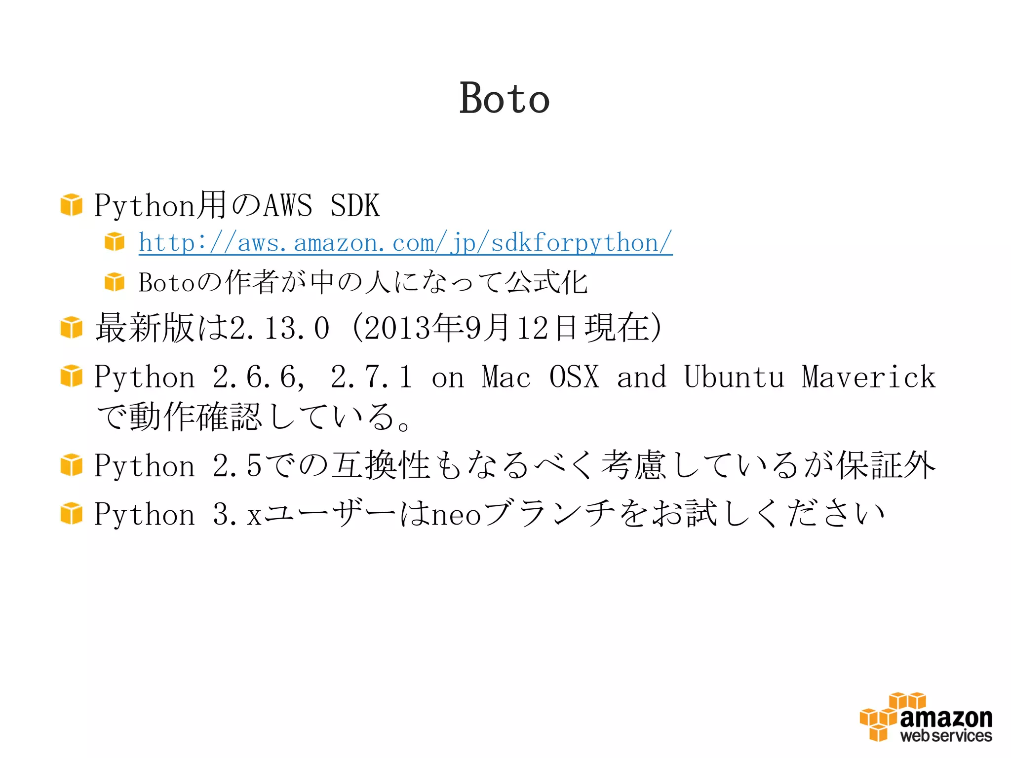 Boto
Python用のAWS SDK
http://aws.amazon.com/jp/sdkforpython/
Botoの作者が中の人になって公式化
最新版は2.13.0 (2013年9月12日現在)
Python 2.6.6, 2.7.1 on Mac OSX and Ubuntu Maverick
で動作確認している。
Python 2.5での互換性もなるべく考慮しているが保証外
Python 3.xユーザーはneoブランチをお試しください
 