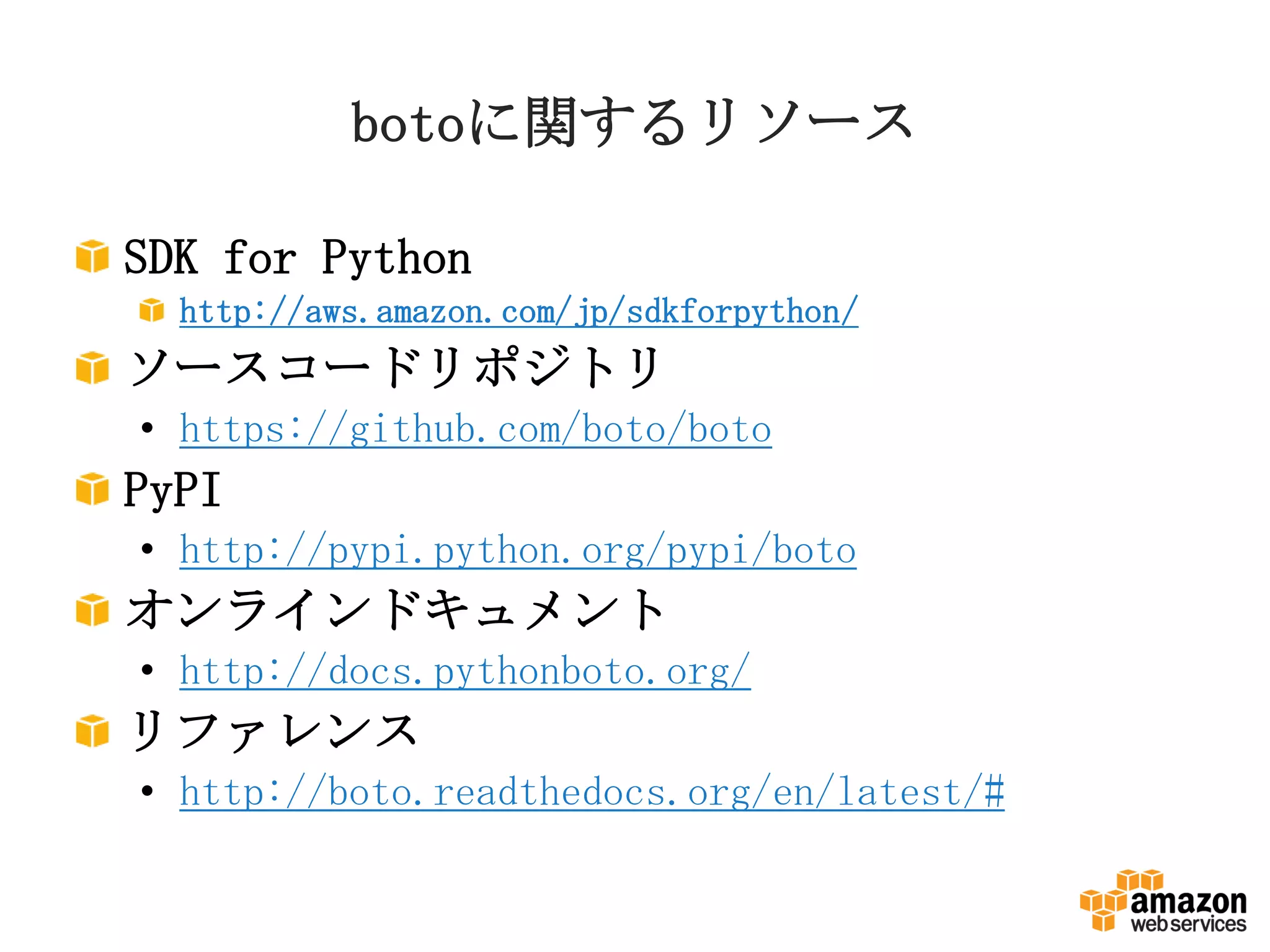 botoに関するリソース
SDK for Python
http://aws.amazon.com/jp/sdkforpython/
ソースコードリポジトリ
• https://github.com/boto/boto
PyPI
• http://pypi.python.org/pypi/boto
オンラインドキュメント
• http://docs.pythonboto.org/
リファレンス
• http://boto.readthedocs.org/en/latest/#
 