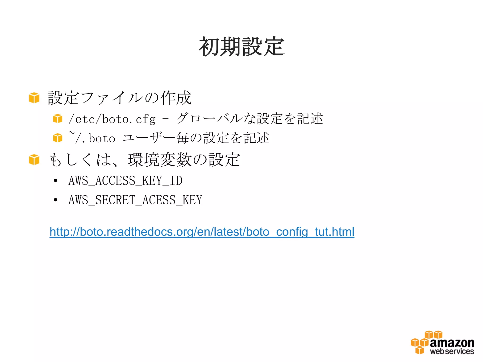 初期設定
設定ファイルの作成
/etc/boto.cfg - グローバルな設定を記述
~/.boto ユーザー毎の設定を記述
もしくは、環境変数の設定
• AWS_ACCESS_KEY_ID
• AWS_SECRET_ACESS_KEY
http://boto.readthedocs.org/en/latest/boto_config_tut.html
 
