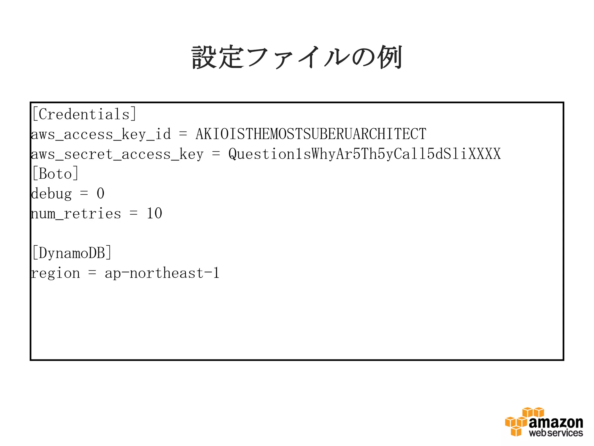 設定ファイルの例
[Credentials]
aws_access_key_id = AKIOISTHEMOSTSUBERUARCHITECT
aws_secret_access_key = Question1sWhyAr5Th5yCall5dSliXXXX
[Boto]
debug = 0
num_retries = 10
[DynamoDB]
region = ap-northeast-1
 