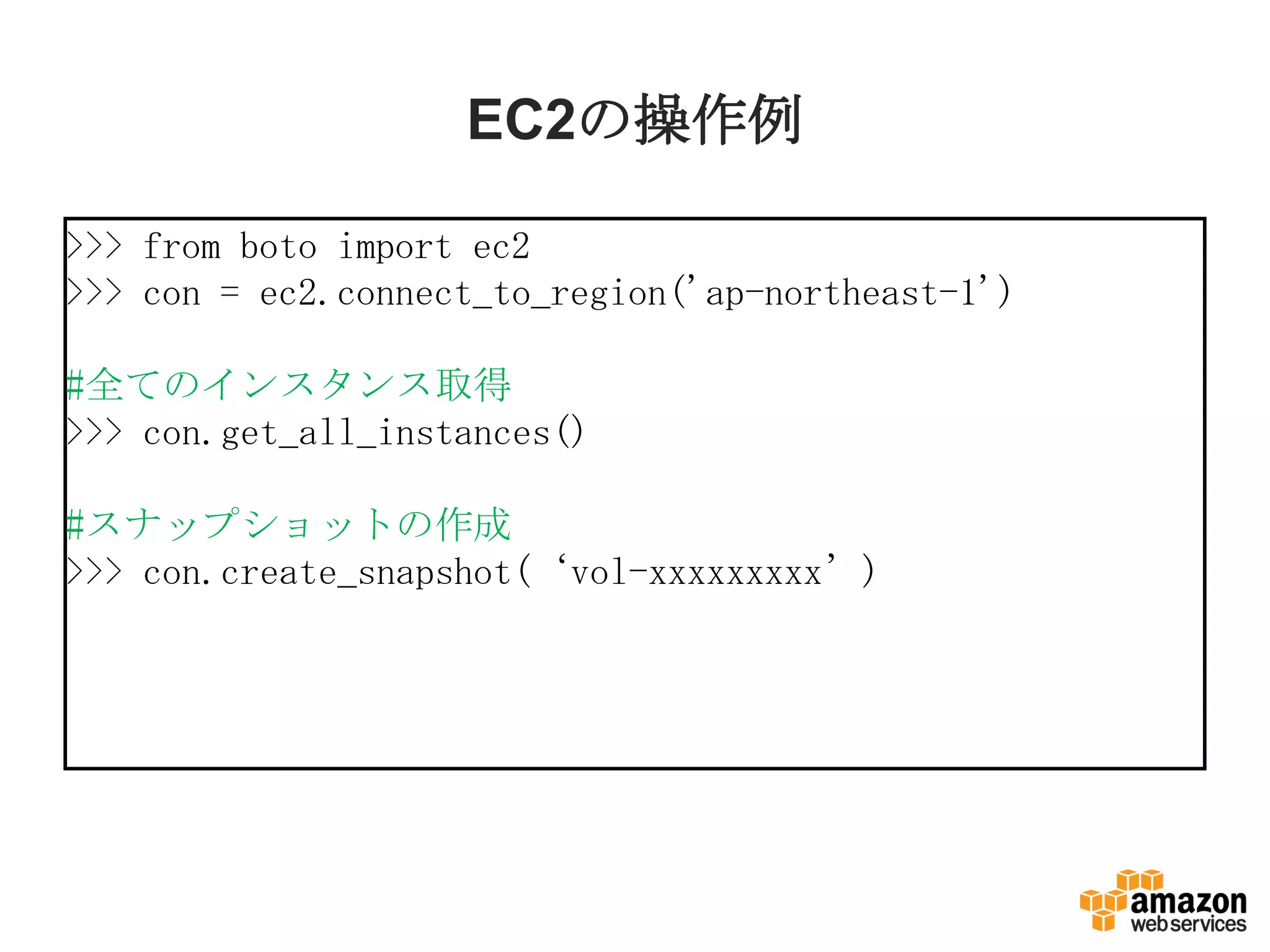 EC2の操作例
>>> from boto import ec2
>>> con = ec2.connect_to_region('ap-northeast-1')
#全てのインスタンス取得
>>> con.get_all_instances()
#スナップショットの作成
>>> con.create_snapshot(‘vol-xxxxxxxxx’)
 