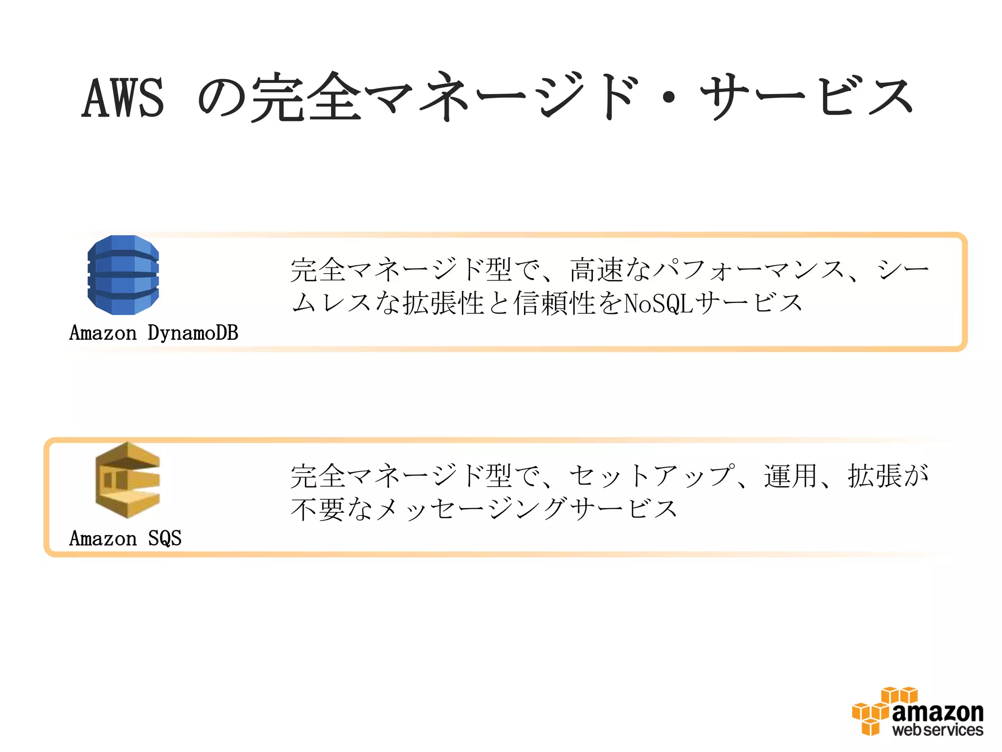 AWS の完全マネージド・サービス
完全マネージド型で、セットアップ、運用、拡張が
不要なメッセージングサービス
Amazon SQS
Amazon DynamoDB
完全マネージド型で、高速なパフォーマンス、シー
ムレスな拡張性と信頼性をNoSQLサービス
 