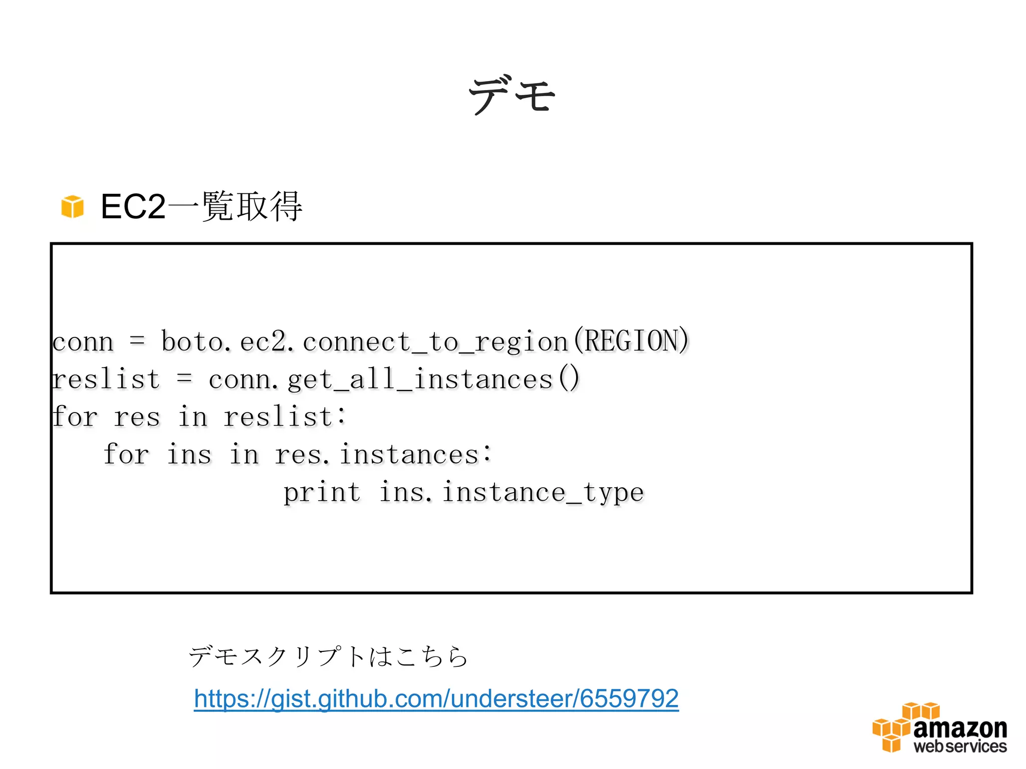 デモ
EC2一覧取得
conn = boto.ec2.connect_to_region(REGION)
reslist = conn.get_all_instances()
for res in reslist:
for ins in res.instances:
print ins.instance_type
デモスクリプトはこちら
https://gist.github.com/understeer/6559792
 