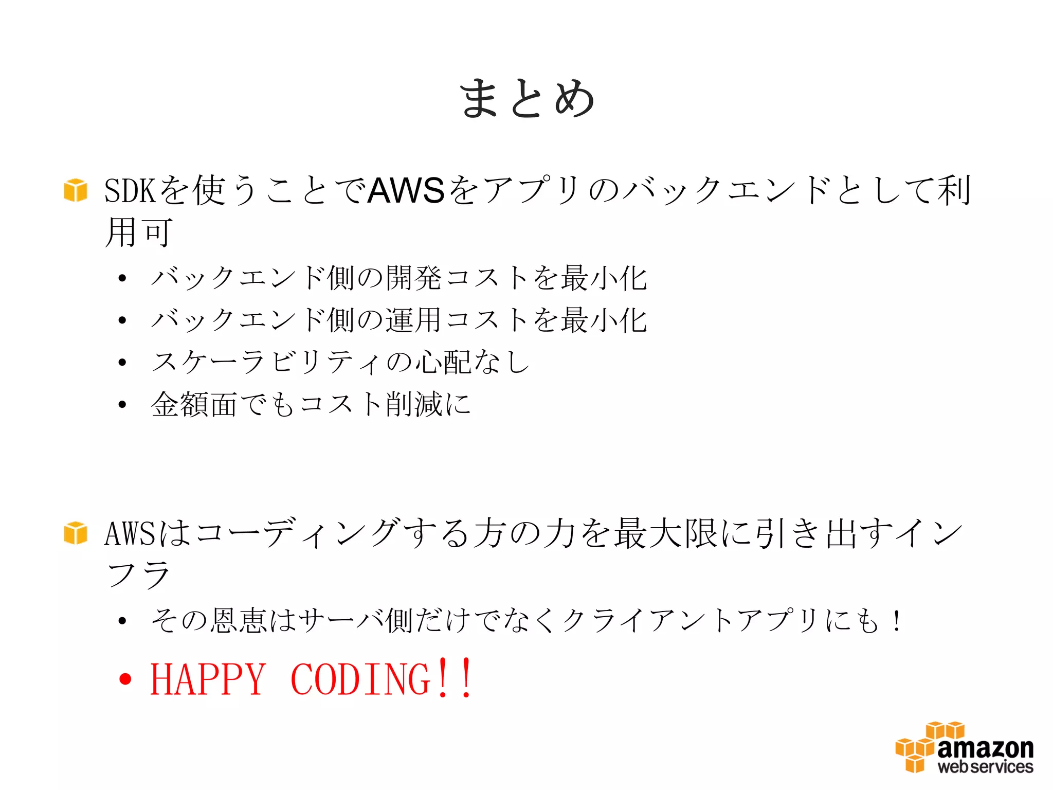 SDKを使うことでAWSをアプリのバックエンドとして利
用可
• バックエンド側の開発コストを最小化
• バックエンド側の運用コストを最小化
• スケーラビリティの心配なし
• 金額面でもコスト削減に
AWSはコーディングする方の力を最大限に引き出すイン
フラ
• その恩恵はサーバ側だけでなくクライアントアプリにも！
• HAPPY CODING!!
まとめ
 