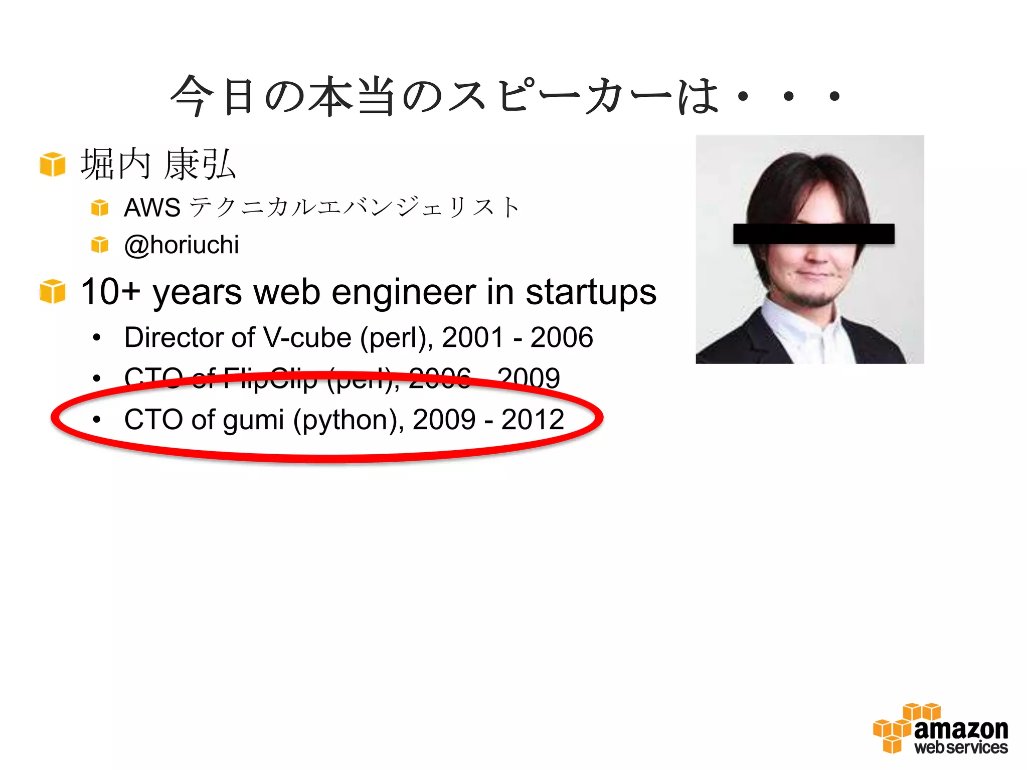 今日の本当のスピーカーは・・・
堀内 康弘
AWS テクニカルエバンジェリスト
@horiuchi
10+ years web engineer in startups
• Director of V-cube (perl), 2001 - 2006
• CTO of FlipClip (perl), 2006 - 2009
• CTO of gumi (python), 2009 - 2012
 
