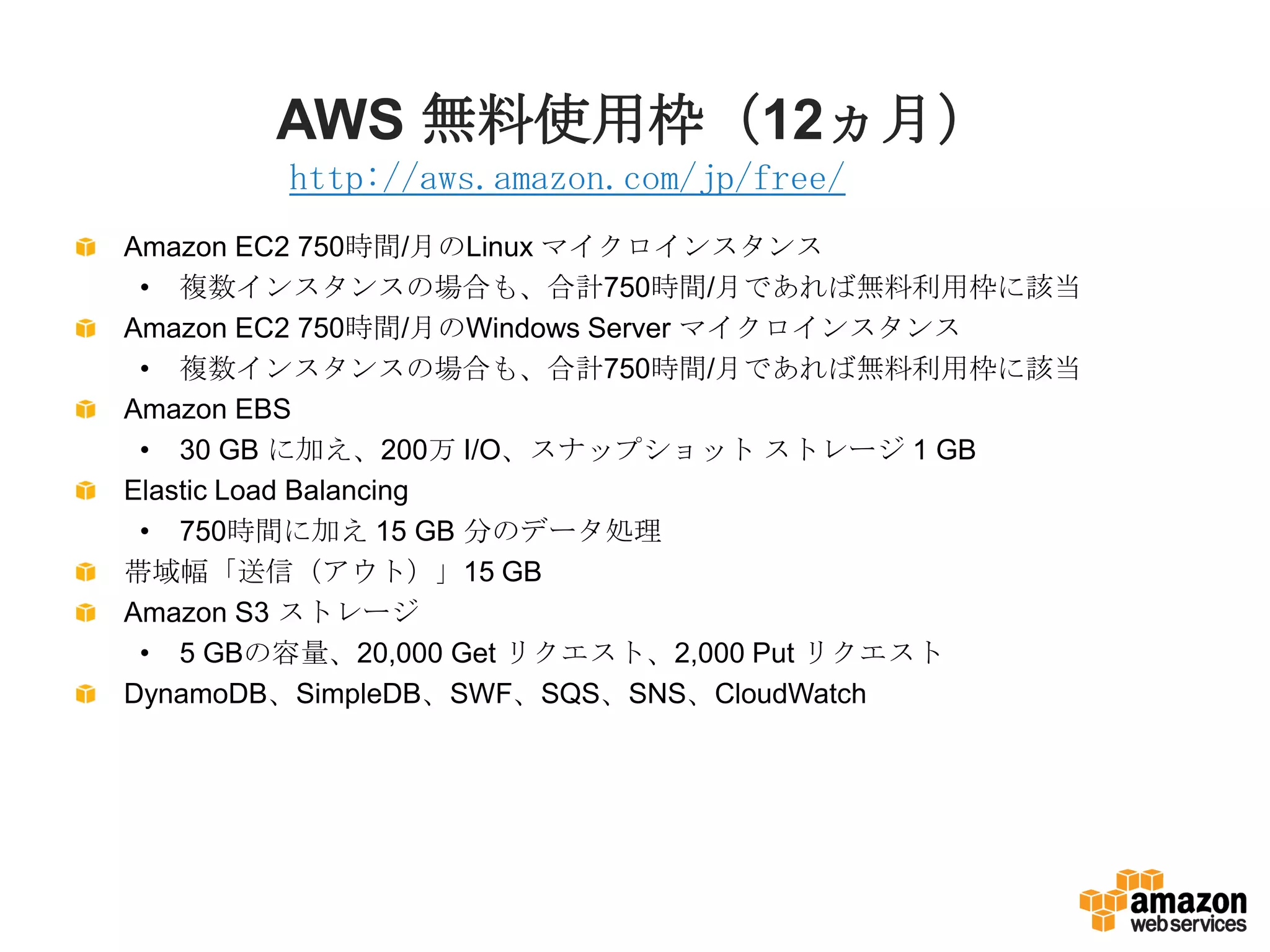 AWS 無料使用枠（12ヵ月）
Amazon EC2 750時間/月のLinux マイクロインスタンス
• 複数インスタンスの場合も、合計750時間/月であれば無料利用枠に該当
Amazon EC2 750時間/月のWindows Server マイクロインスタンス
• 複数インスタンスの場合も、合計750時間/月であれば無料利用枠に該当
Amazon EBS
• 30 GB に加え、200万 I/O、スナップショット ストレージ 1 GB
Elastic Load Balancing
• 750時間に加え 15 GB 分のデータ処理
帯域幅「送信（アウト）」15 GB
Amazon S3 ストレージ
• 5 GBの容量、20,000 Get リクエスト、2,000 Put リクエスト
DynamoDB、SimpleDB、SWF、SQS、SNS、CloudWatch
http://aws.amazon.com/jp/free/
 