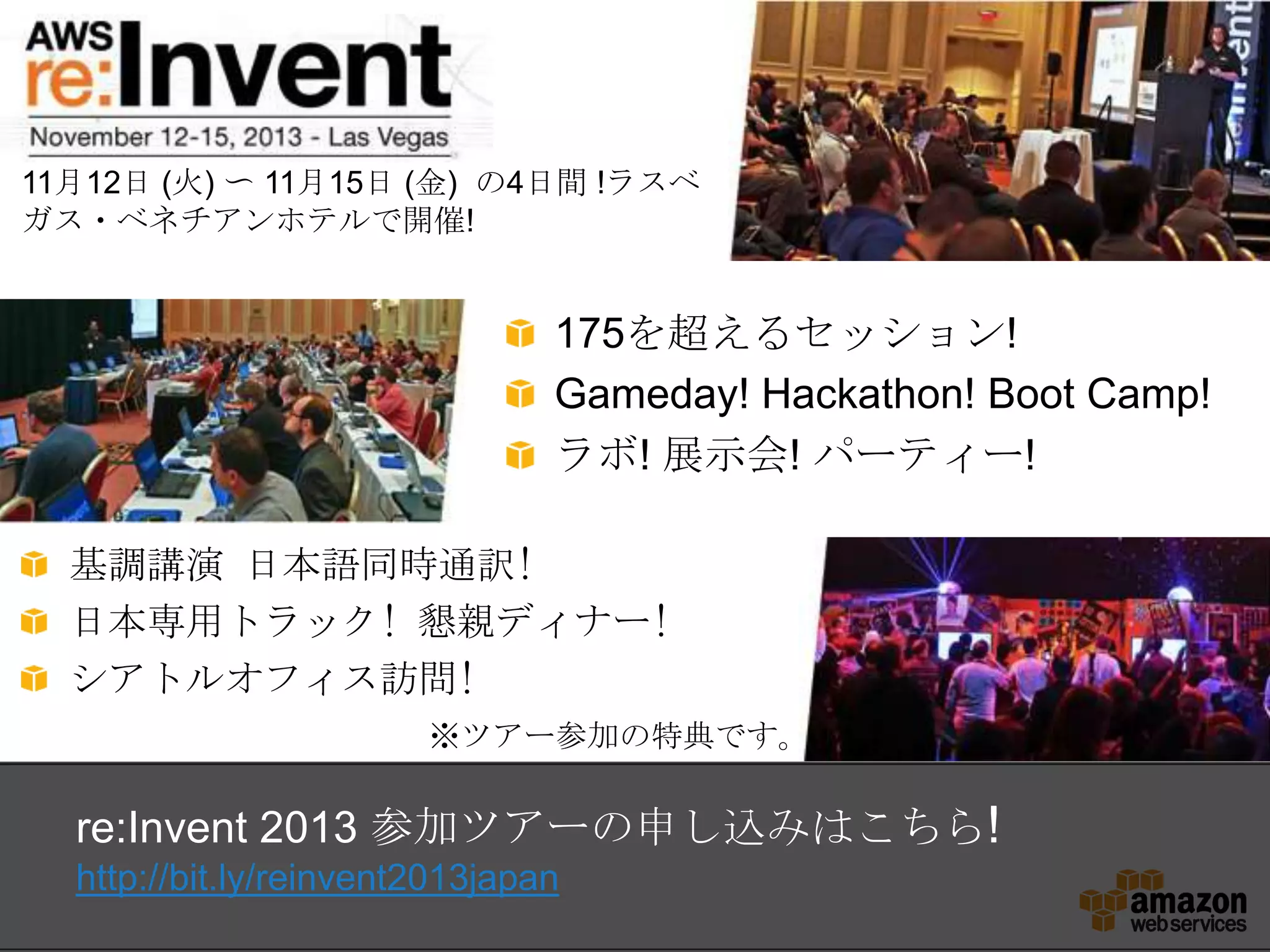 175を超えるセッション!
Gameday! Hackathon! Boot Camp!
ラボ! 展示会! パーティー!
re:Invent 2013 参加ツアーの申し込みはこちら!
http://bit.ly/reinvent2013japan
11月12日 (火) 〜 11月15日 (金) の4日間 !ラスベ
ガス・ベネチアンホテルで開催!
基調講演 日本語同時通訳!
日本専用トラック! 懇親ディナー!
シアトルオフィス訪問!
※ツアー参加の特典です。
 