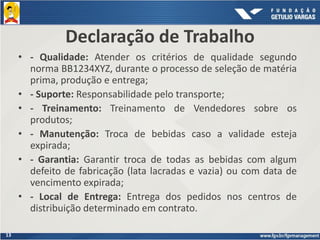 13
• - Qualidade: Atender os critérios de qualidade segundo
norma BB1234XYZ, durante o processo de seleção de matéria
prima, produção e entrega;
• - Suporte: Responsabilidade pelo transporte;
• - Treinamento: Treinamento de Vendedores sobre os
produtos;
• - Manutenção: Troca de bebidas caso a validade esteja
expirada;
• - Garantia: Garantir troca de todas as bebidas com algum
defeito de fabricação (lata lacradas e vazia) ou com data de
vencimento expirada;
• - Local de Entrega: Entrega dos pedidos nos centros de
distribuição determinado em contrato.
Declaração de Trabalho
 