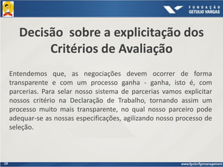 19
Decisão sobre a explicitação dos
Critérios de Avaliação
Entendemos que, as negociações devem ocorrer de forma
transparente e com um processo ganha - ganha, isto é, com
parcerias. Para selar nosso sistema de parcerias vamos explicitar
nossos critério na Declaração de Trabalho, tornando assim um
processo muito mais transparente, no qual nosso parceiro pode
adequar-se as nossas especificações, agilizando nosso processo de
seleção.
 