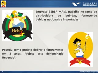 2
Empresa BEBER MAIS, trabalha no ramo de
distribuidora de bebidas, fornecendo
bebidas nacionais e importadas.
Possuiu como projeto dobrar o faturamento
em 2 anos. Projeto este denominado
Bebendo².
 