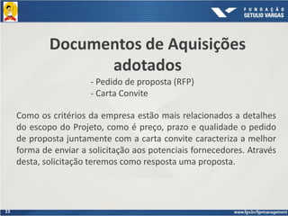 23
Documentos de Aquisições
adotados
- Pedido de proposta (RFP)
- Carta Convite
Como os critérios da empresa estão mais relacionados a detalhes
do escopo do Projeto, como é preço, prazo e qualidade o pedido
de proposta juntamente com a carta convite caracteriza a melhor
forma de enviar a solicitação aos potenciais fornecedores. Através
desta, solicitação teremos como resposta uma proposta.
 