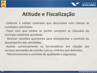 29
Atitude e Fiscalização
- Elaborar e validar contratos que descrevam com clareza as
condições solicitadas.
- Fazer com que ambas as partes cumpram as cláusulas do
contrato conforme acordado.
- Realizar reuniões quinzenais para acompanhar e controle do
desempenho das atividades.
- Avaliar continuamente os fornecedores em relação aos
serviços prestados de acordo com os critérios pré-definidos.
- Monitoramento e controle de qualidade e segurança.
 