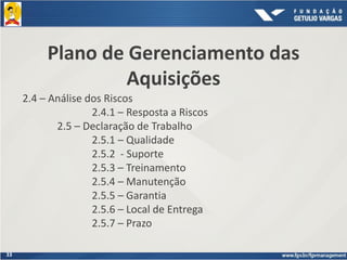 33
Plano de Gerenciamento das
Aquisições
2.4 – Análise dos Riscos
2.4.1 – Resposta a Riscos
2.5 – Declaração de Trabalho
2.5.1 – Qualidade
2.5.2 - Suporte
2.5.3 – Treinamento
2.5.4 – Manutenção
2.5.5 – Garantia
2.5.6 – Local de Entrega
2.5.7 – Prazo
 