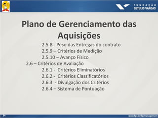 34
Plano de Gerenciamento das
Aquisições
2.5.8 - Peso das Entregas do contrato
2.5.9 – Critérios de Medição
2.5.10 – Avanço Físico
2.6 – Critérios de Avaliação
2.6.1 - Critérios Eliminatórios
2.6.2 - Critérios Classificatórios
2.6.3 - Divulgação dos Critérios
2.6.4 – Sistema de Pontuação
 