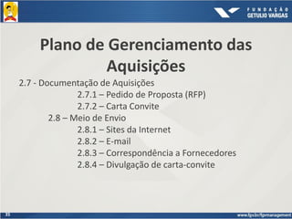 35
Plano de Gerenciamento das
Aquisições
2.7 - Documentação de Aquisições
2.7.1 – Pedido de Proposta (RFP)
2.7.2 – Carta Convite
2.8 – Meio de Envio
2.8.1 – Sites da Internet
2.8.2 – E-mail
2.8.3 – Correspondência a Fornecedores
2.8.4 – Divulgação de carta-convite
 
