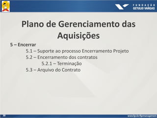 38
Plano de Gerenciamento das
Aquisições
5 – Encerrar
5.1 – Suporte ao processo Encerramento Projeto
5.2 – Encerramento dos contratos
5.2.1 – Terminação
5.3 – Arquivo do Contrato
 