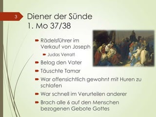 Diener der Sünde
1. Mo 37/38
 Rädelsführer im
Verkauf von Joseph
 Judas Verrat!
 Belog den Vater
 Täuschte Tamar
 War offensichtlich gewohnt mit Huren zu
schlafen
 War schnell im Verurteilen anderer
 Brach alle 6 auf den Menschen
bezogenen Gebote Gottes
3
 