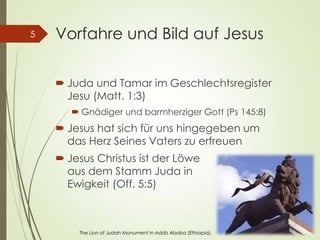 Vorfahre und Bild auf Jesus
 Juda und Tamar im Geschlechtsregister
Jesu (Matt. 1:3)
 Gnädiger und barmherziger Gott (Ps 145:8)
 Jesus hat sich für uns hingegeben um
das Herz Seines Vaters zu erfreuen
 Jesus Christus ist der Löwe
aus dem Stamm Juda in
Ewigkeit (Off. 5:5)
5
The Lion of Judah Monument in Addis Ababa (Ethiopia).
 