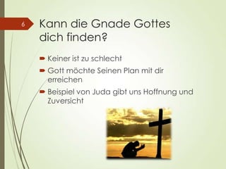 Kann die Gnade Gottes
dich finden?
 Keiner ist zu schlecht
 Gott möchte Seinen Plan mit dir
erreichen
 Beispiel von Juda gibt uns Hoffnung und
Zuversicht
6
 