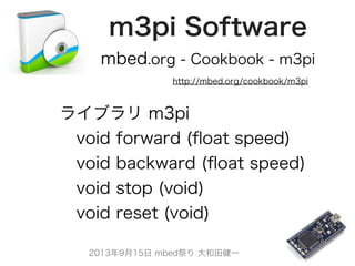 2013年9月15日 mbed祭り 大和田健一
m3pi Software
http://mbed.org/cookbook/m3pi
ライブラリ m3pi
 void forward (ﬂoat speed)
 void backward (ﬂoat speed)
 void stop (void)
 void reset (void)
mbed.org - Cookbook - m3pi
 