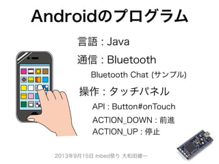 2013年9月15日 mbed祭り 大和田健一
Androidのプログラム
API : Button#onTouch
ACTION_DOWN : 前進
ACTION_UP : 停止
Bluetooth Chat (サンプル)
 操作 : タッチパネル
通信 : Bluetooth
言語 : Java
 
