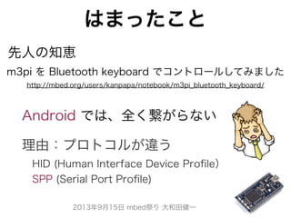 2013年9月15日 mbed祭り 大和田健一
はまったこと
m3pi を Bluetooth keyboard でコントロールしてみました
http://mbed.org/users/kanpapa/notebook/m3pi_bluetooth_keyboard/
Android では、全く繋がらない
先人の知恵
理由：プロトコルが違う
 HID (Human Interface Device Proﬁle）
 SPP (Serial Port Proﬁle)
 