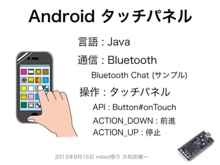 2013年9月15日 mbed祭り 大和田健一
Android タッチパネル
API : Button#onTouch
ACTION_DOWN : 前進
ACTION_UP : 停止
Bluetooth Chat (サンプル)
 操作 : タッチパネル
通信 : Bluetooth
言語 : Java
 