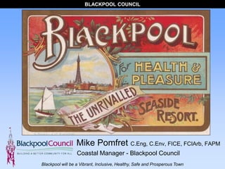 BLACKPOOL COUNCIL
Blackpool will be a Vibrant, Inclusive, Healthy, Safe and Prosperous Town
Mike Pomfret C.Eng, C.Env, FICE, FCIArb, FAPM
Coastal Manager - Blackpool Council
 