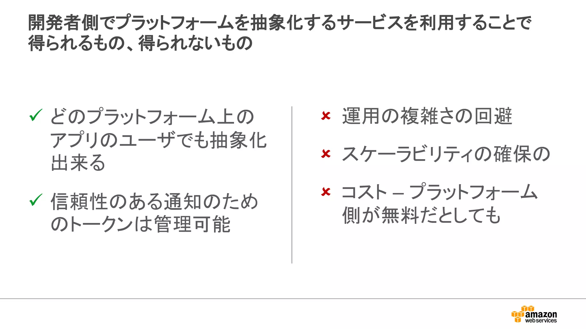 開発者側でプラットフォームを抽象化するサービスを利用することで
得られるもの、得られないもの
 どのプラットフォーム上の
アプリのユーザでも抽象化
出来る
 信頼性のある通知のため
のトークンは管理可能
 運用の複雑さの回避
 スケーラビリティの確保の
 コスト – プラットフォーム
側が無料だとしても
 