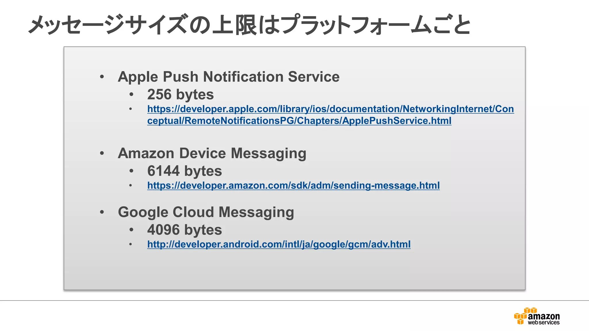 メッセージサイズの上限はプラットフォームごと
• Apple Push Notification Service
• 256 bytes
• https://developer.apple.com/library/ios/documentation/NetworkingInternet/Con
ceptual/RemoteNotificationsPG/Chapters/ApplePushService.html
• Amazon Device Messaging
• 6144 bytes
• https://developer.amazon.com/sdk/adm/sending-message.html
• Google Cloud Messaging
• 4096 bytes
• http://developer.android.com/intl/ja/google/gcm/adv.html
 