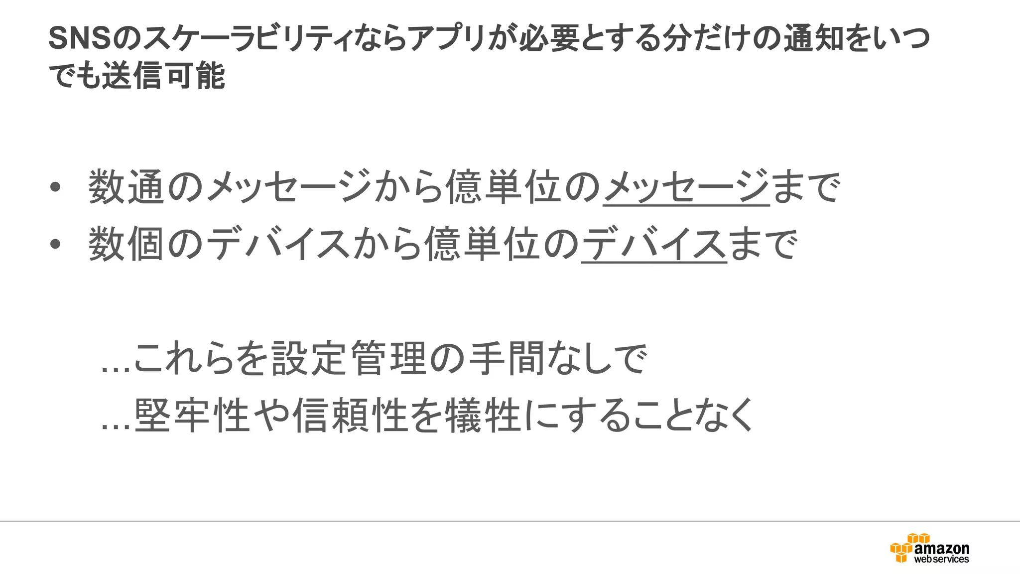 SNSのスケーラビリティならアプリが必要とする分だけの通知をいつ
でも送信可能
• 数通のメッセージから億単位のメッセージまで
• 数個のデバイスから億単位のデバイスまで
...これらを設定管理の手間なしで
...堅牢性や信頼性を犠牲にすることなく
 