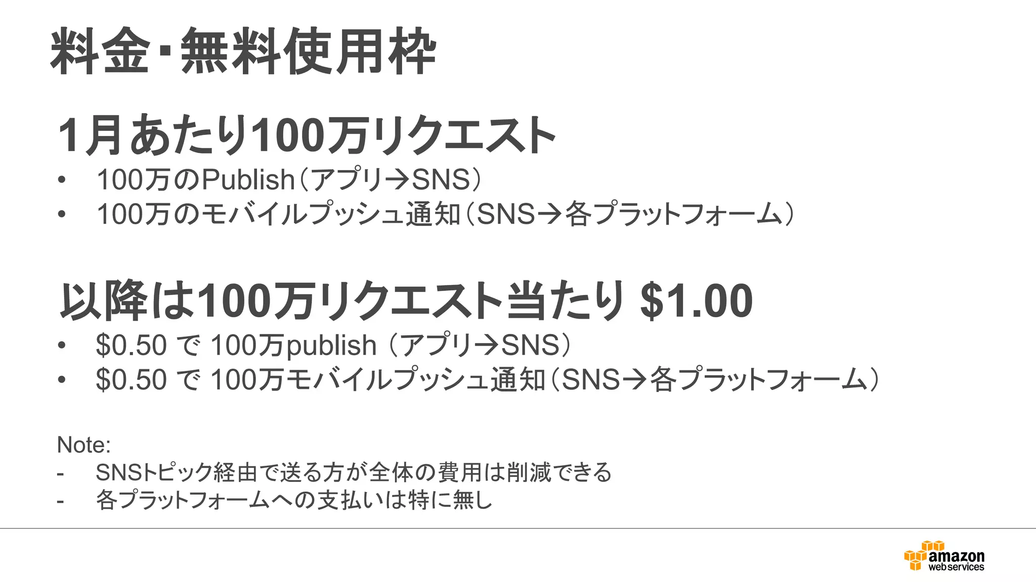 料金・無料使用枠
1月あたり100万リクエスト
• 100万のPublish（アプリSNS）
• 100万のモバイルプッシュ通知（SNS各プラットフォーム）
以降は100万リクエスト当たり $1.00
• $0.50 で 100万publish （アプリSNS）
• $0.50 で 100万モバイルプッシュ通知（SNS各プラットフォーム）
Note:
- SNSトピック経由で送る方が全体の費用は削減できる
- 各プラットフォームへの支払いは特に無し
 