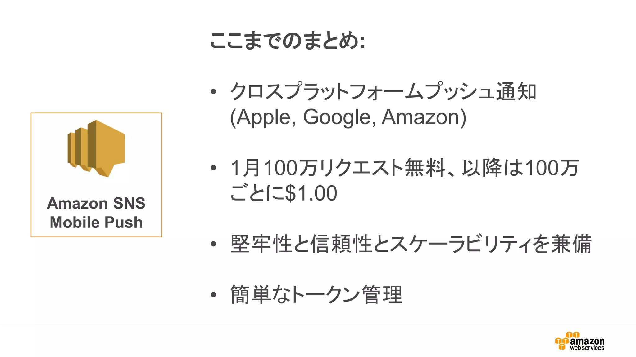 Amazon SNS
Mobile Push
ここまでのまとめ:
• クロスプラットフォームプッシュ通知
(Apple, Google, Amazon)
• 1月100万リクエスト無料、以降は100万
ごとに$1.00
• 堅牢性と信頼性とスケーラビリティを兼備
• 簡単なトークン管理
 