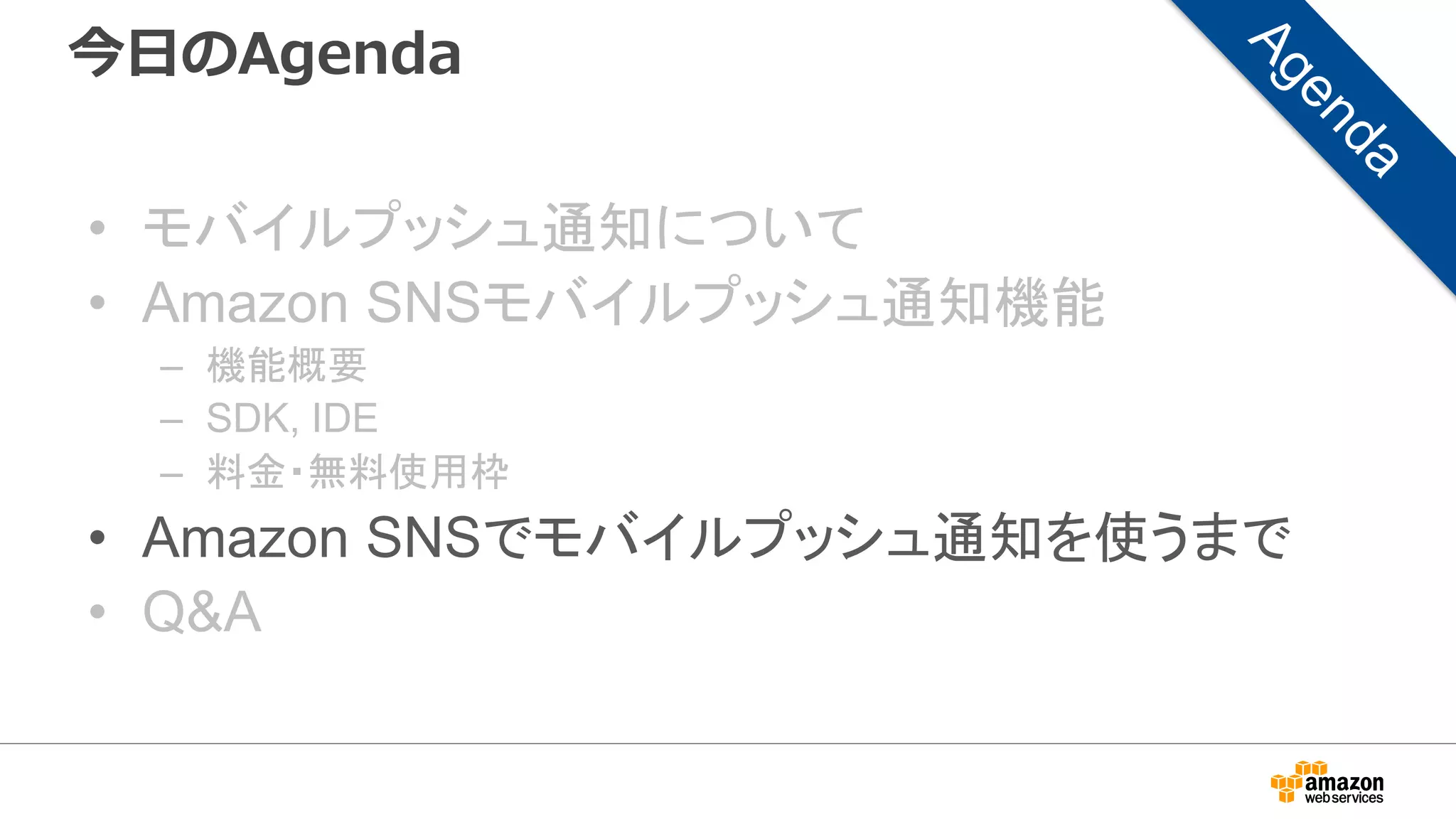 今日のAgenda
• モバイルプッシュ通知について
• Amazon SNSモバイルプッシュ通知機能
– 機能概要
– SDK, IDE
– 料金・無料使用枠
• Amazon SNSでモバイルプッシュ通知を使うまで
• Q&A
 