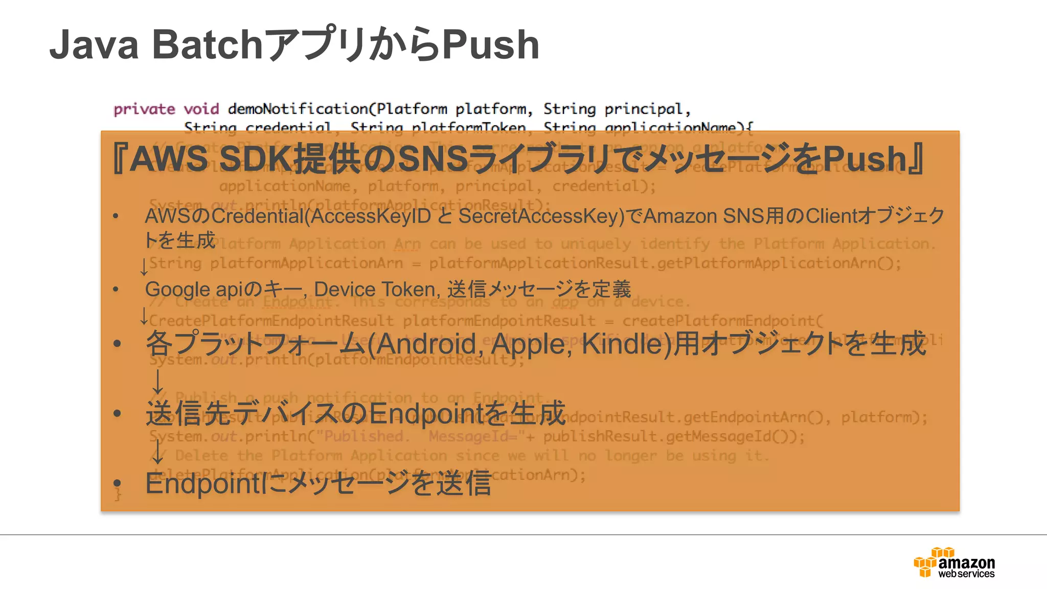 Java BatchアプリからPush
『AWS SDK提供のSNSライブラリでメッセージをPush』
• AWSのCredential(AccessKeyID と SecretAccessKey)でAmazon SNS用のClientオブジェク
トを生成
↓
• Google apiのキー, Device Token, 送信メッセージを定義
↓
• 各プラットフォーム(Android, Apple, Kindle)用オブジェクトを生成
↓
• 送信先デバイスのEndpointを生成
↓
• Endpointにメッセージを送信
 