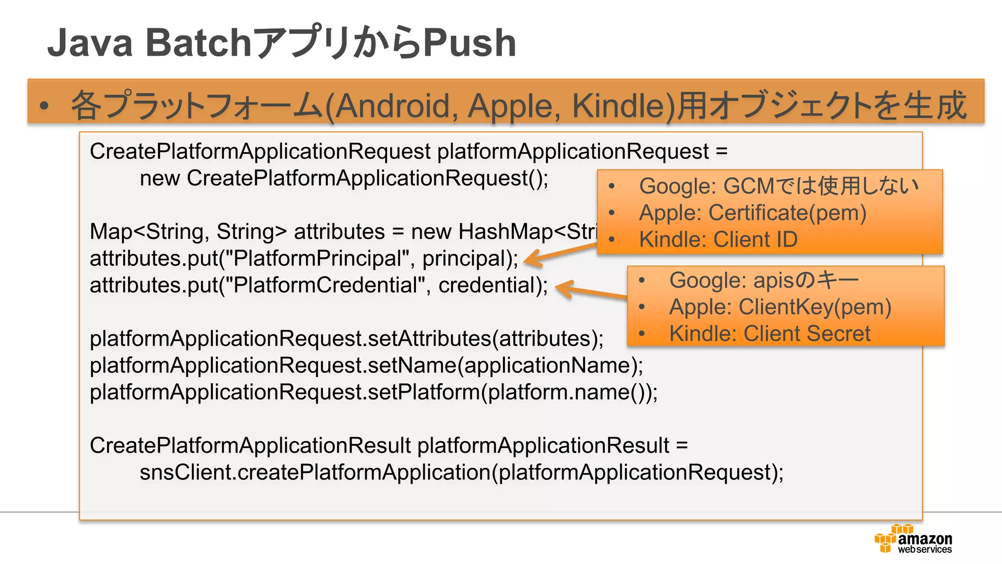 Java BatchアプリからPush
• 各プラットフォーム(Android, Apple, Kindle)用オブジェクトを生成
CreatePlatformApplicationRequest platformApplicationRequest =
new CreatePlatformApplicationRequest();
Map<String, String> attributes = new HashMap<String, String>();
attributes.put("PlatformPrincipal", principal);
attributes.put("PlatformCredential", credential);
platformApplicationRequest.setAttributes(attributes);
platformApplicationRequest.setName(applicationName);
platformApplicationRequest.setPlatform(platform.name());
CreatePlatformApplicationResult platformApplicationResult =
snsClient.createPlatformApplication(platformApplicationRequest);
• Google: GCMでは使用しない
• Apple: Certificate(pem)
• Kindle: Client ID
• Google: apisのキー
• Apple: ClientKey(pem)
• Kindle: Client Secret
 
