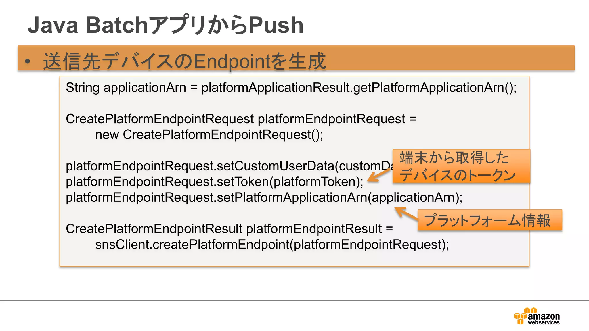 Java BatchアプリからPush
• 送信先デバイスのEndpointを生成
String applicationArn = platformApplicationResult.getPlatformApplicationArn();
CreatePlatformEndpointRequest platformEndpointRequest =
new CreatePlatformEndpointRequest();
platformEndpointRequest.setCustomUserData(customData);
platformEndpointRequest.setToken(platformToken);
platformEndpointRequest.setPlatformApplicationArn(applicationArn);
CreatePlatformEndpointResult platformEndpointResult =
snsClient.createPlatformEndpoint(platformEndpointRequest);
端末から取得した
デバイスのトークン
プラットフォーム情報
 