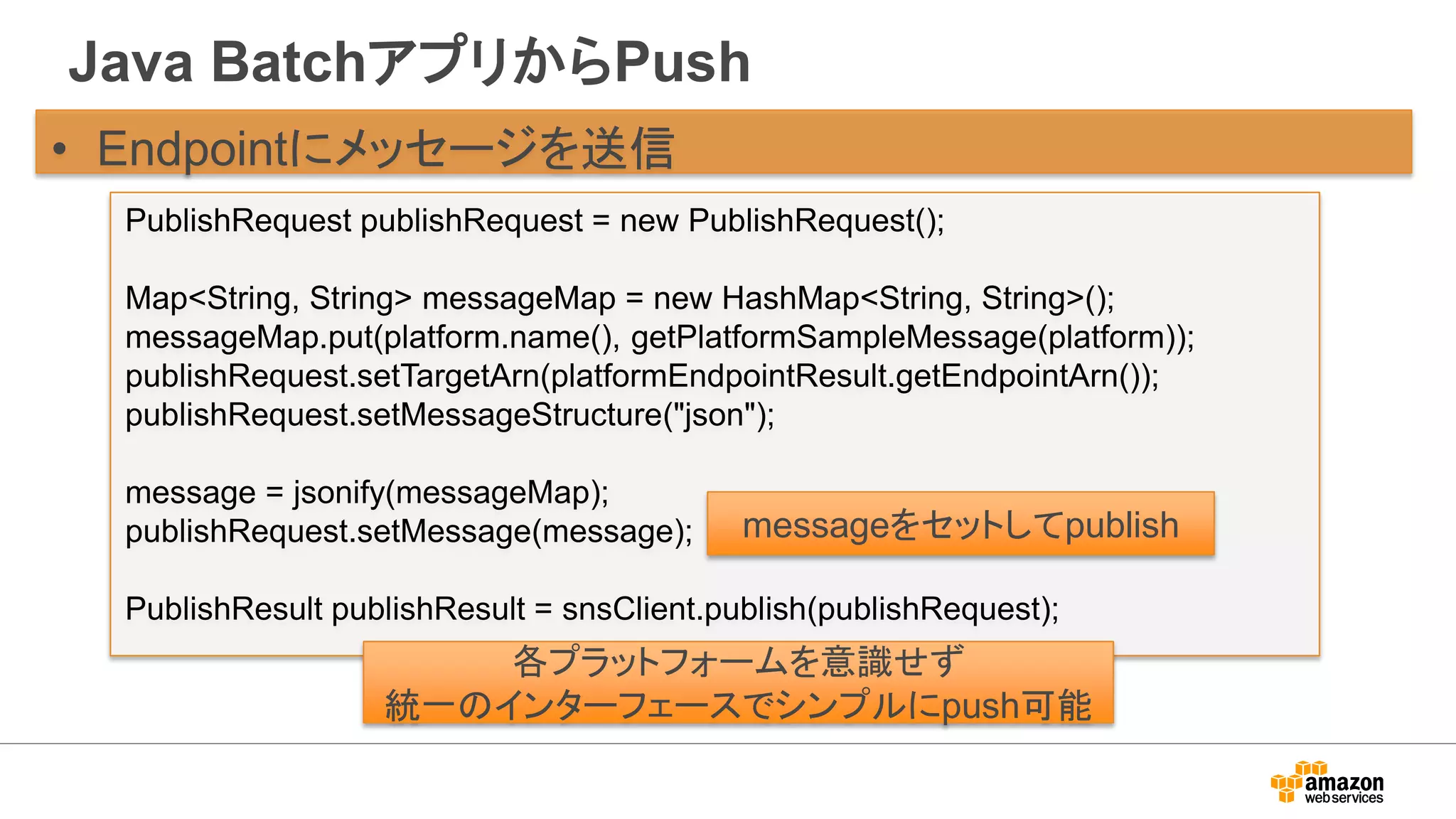 Java BatchアプリからPush
• Endpointにメッセージを送信
PublishRequest publishRequest = new PublishRequest();
Map<String, String> messageMap = new HashMap<String, String>();
messageMap.put(platform.name(), getPlatformSampleMessage(platform));
publishRequest.setTargetArn(platformEndpointResult.getEndpointArn());
publishRequest.setMessageStructure("json");
message = jsonify(messageMap);
publishRequest.setMessage(message);
PublishResult publishResult = snsClient.publish(publishRequest);
messageをセットしてpublish
各プラットフォームを意識せず
統一のインターフェースでシンプルにpush可能
 