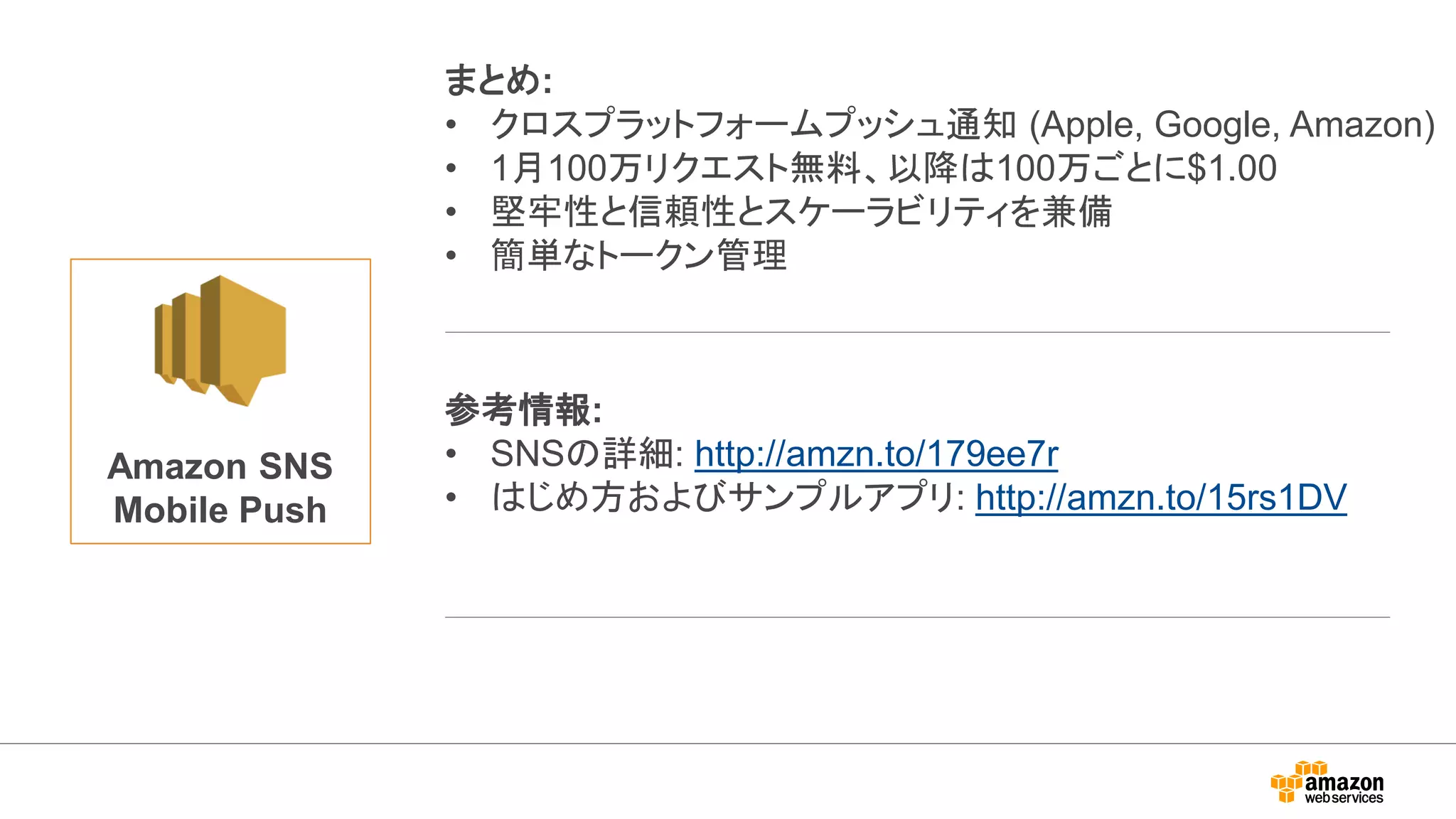 Amazon SNS
Mobile Push
まとめ:
• クロスプラットフォームプッシュ通知 (Apple, Google, Amazon)
• 1月100万リクエスト無料、以降は100万ごとに$1.00
• 堅牢性と信頼性とスケーラビリティを兼備
• 簡単なトークン管理
参考情報:
• SNSの詳細: http://amzn.to/179ee7r
• はじめ方およびサンプルアプリ: http://amzn.to/15rs1DV
 