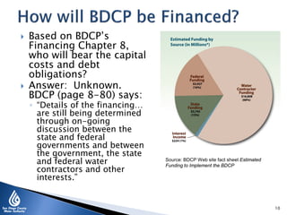  Based on BDCP’s
Financing Chapter 8,
who will bear the capital
costs and debt
obligations?
 Answer: Unknown.
BDCP (page 8-80) says:
◦ “Details of the financing…
are still being determined
through on-going
discussion between the
state and federal
governments and between
the government, the state
and federal water
contractors and other
interests.”
Source: BDCP Web site fact sheet Estimated
Funding to Implement the BDCP
10
 
