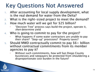 1. After accounting for local supply development, what
is the real demand for water from the Delta?
2. What is the right-sized project to meet the demand?
3. How much water will we get for $25 billion?
 “Decision Tree” process says build the project, operate it,
then determine yield
4. Who is going to commit to pay for the project?
 What happens if some water contractors are unable to pay
their share? “Step-up” provisions? Property taxes?
5. Should MWD contractually commit to pay $6+ billion
without contractual commitments from its member
agencies to pay it?
 Without such commitments, how will San Diego County
businesses and ratepayers be protected from shouldering a
disproportionate cost burden in the future?
18
 